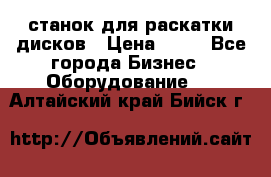 станок для раскатки дисков › Цена ­ 75 - Все города Бизнес » Оборудование   . Алтайский край,Бийск г.